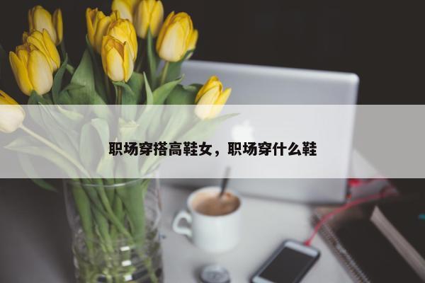 职场穿搭高鞋女，职场穿什么鞋