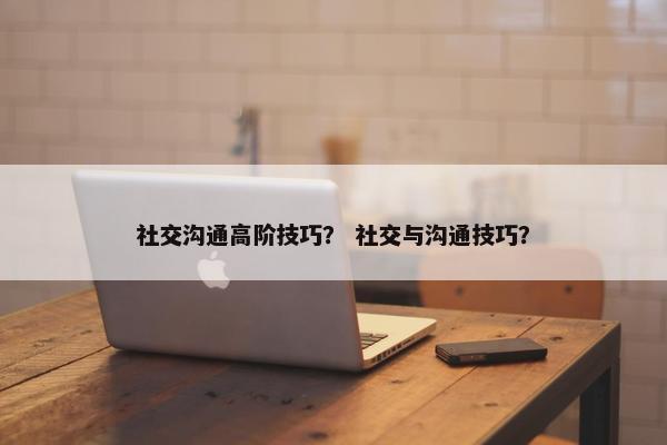 社交沟通高阶技巧？ 社交与沟通技巧？