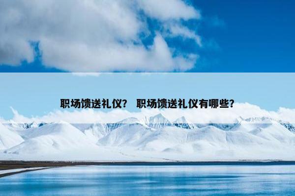 职场馈送礼仪？ 职场馈送礼仪有哪些？
