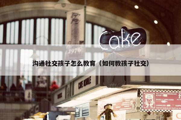 沟通社交孩子怎么教育（如何教孩子社交）
