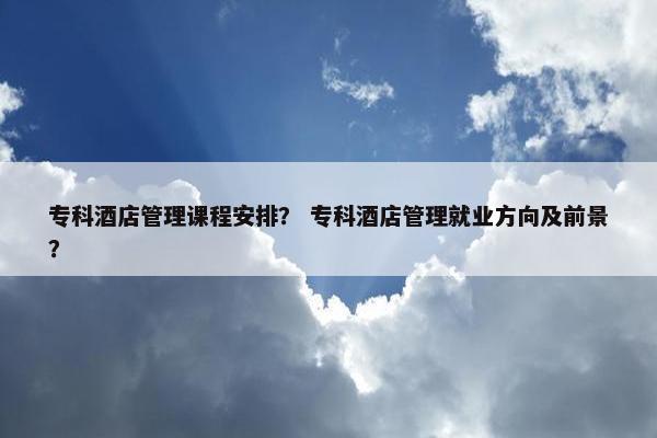 专科酒店管理课程安排？ 专科酒店管理就业方向及前景？