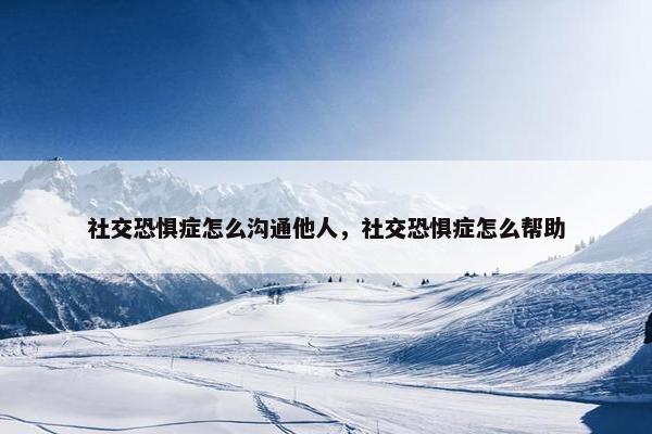 社交恐惧症怎么沟通他人，社交恐惧症怎么帮助