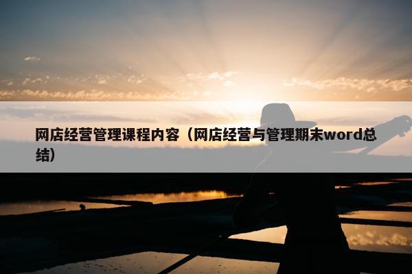 网店经营管理课程内容（网店经营与管理期末word总结）