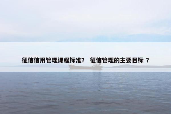 征信信用管理课程标准？ 征信管理的主要目标 ？