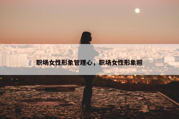 职场女性形象管理心，职场女性形象照