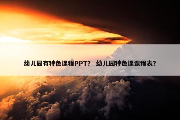 幼儿园有特色课程PPT？ 幼儿园特色课课程表？