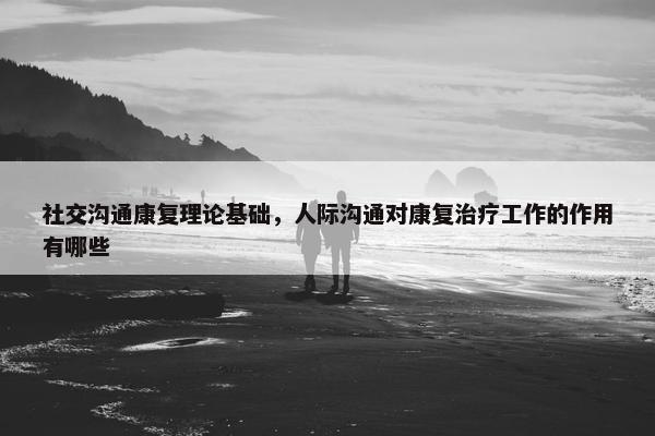 社交沟通康复理论基础，人际沟通对康复治疗工作的作用有哪些
