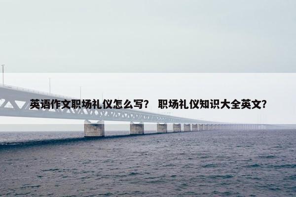 英语作文职场礼仪怎么写？ 职场礼仪知识大全英文？
