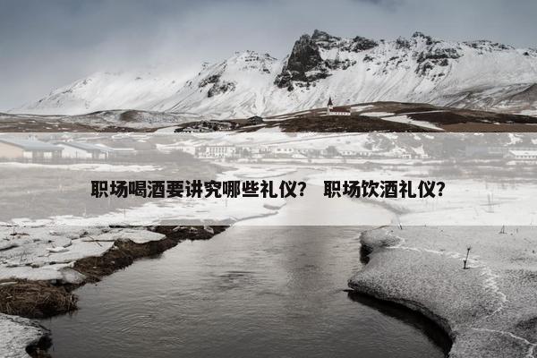 职场喝酒要讲究哪些礼仪？ 职场饮酒礼仪？