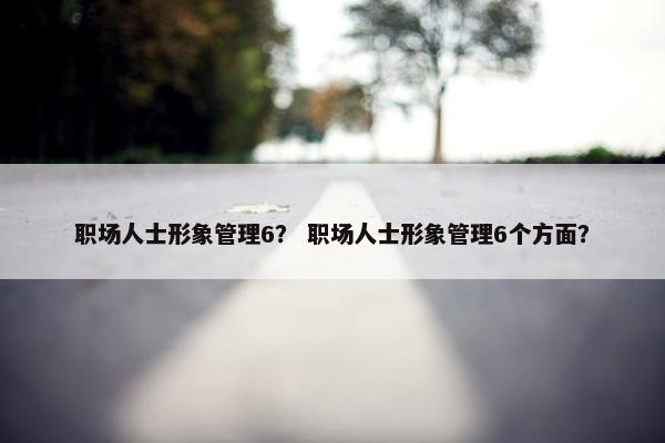职场人士形象管理6？ 职场人士形象管理6个方面？