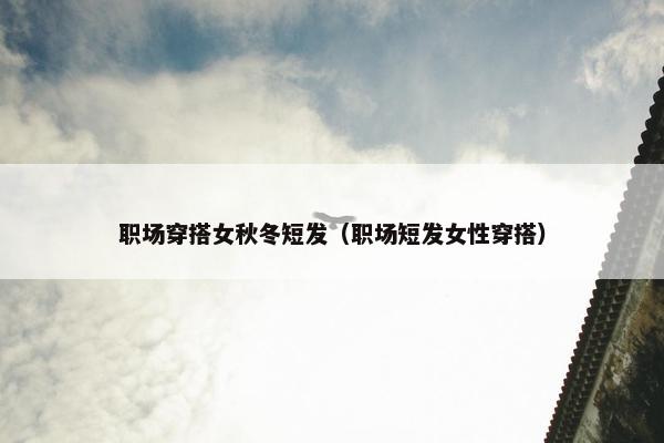 职场穿搭女秋冬短发（职场短发女性穿搭）