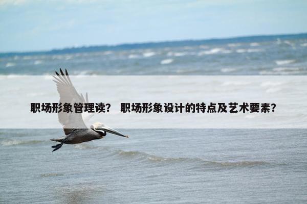 职场形象管理读？ 职场形象设计的特点及艺术要素？