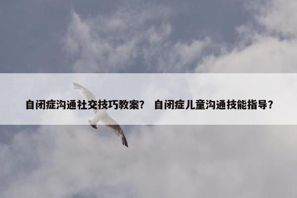 自闭症沟通社交技巧教案？ 自闭症儿童沟通技能指导？