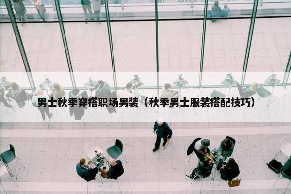 男士秋季穿搭职场男装（秋季男士服装搭配技巧）