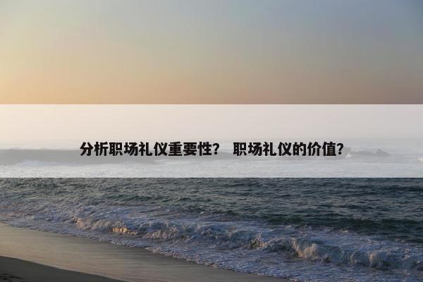 分析职场礼仪重要性？ 职场礼仪的价值？
