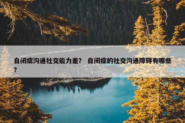 自闭症沟通社交能力差？ 自闭症的社交沟通障碍有哪些？