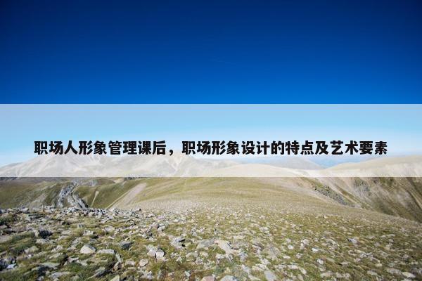 职场人形象管理课后，职场形象设计的特点及艺术要素