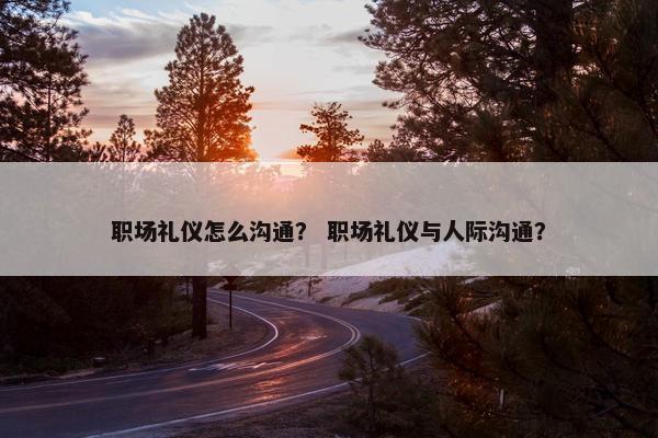 职场礼仪怎么沟通？ 职场礼仪与人际沟通？