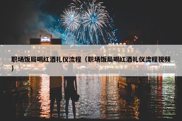 职场饭局喝红酒礼仪流程（职场饭局喝红酒礼仪流程视频）