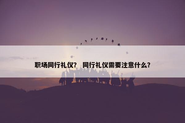 职场同行礼仪？ 同行礼仪需要注意什么？