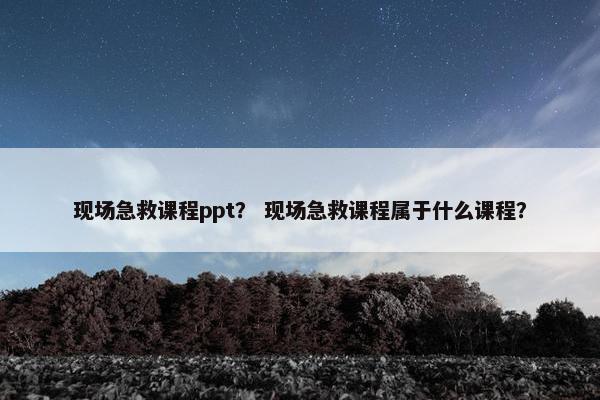 现场急救课程ppt？ 现场急救课程属于什么课程？