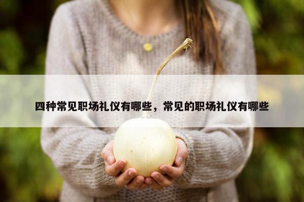 四种常见职场礼仪有哪些，常见的职场礼仪有哪些