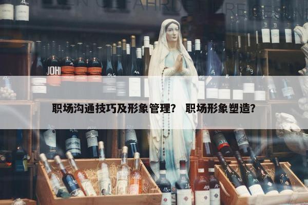 职场沟通技巧及形象管理？ 职场形象塑造？