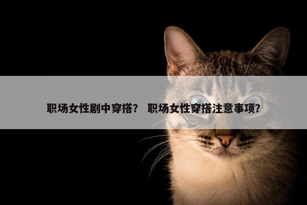 职场女性剧中穿搭？ 职场女性穿搭注意事项？
