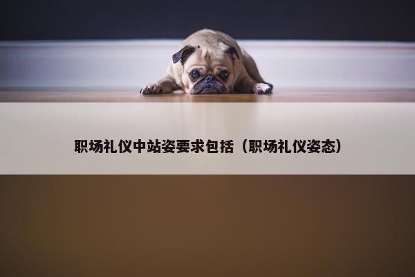 职场礼仪中站姿要求包括（职场礼仪姿态）