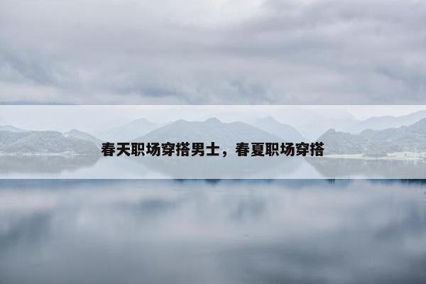 春天职场穿搭男士，春夏职场穿搭