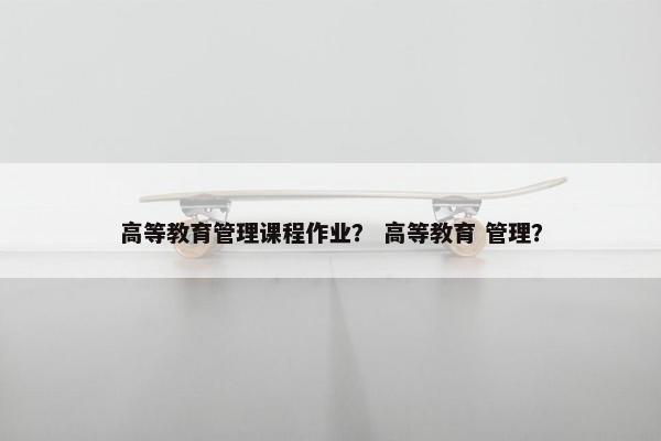 高等教育管理课程作业？ 高等教育 管理？