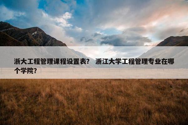 浙大工程管理课程设置表？ 浙江大学工程管理专业在哪个学院？