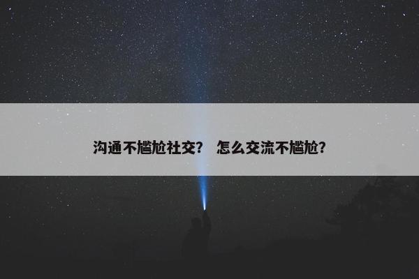 沟通不尴尬社交？ 怎么交流不尴尬？