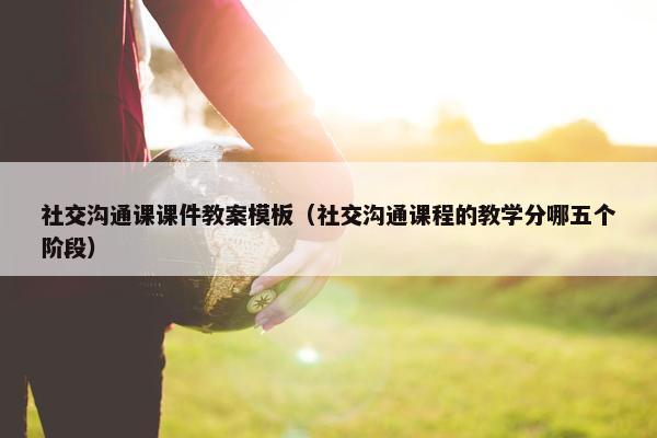 社交沟通课课件教案模板（社交沟通课程的教学分哪五个阶段）