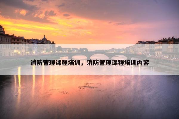 消防管理课程培训，消防管理课程培训内容