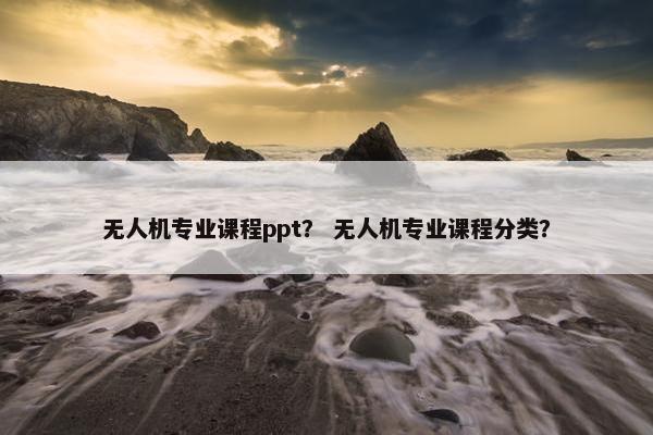 无人机专业课程ppt？ 无人机专业课程分类？