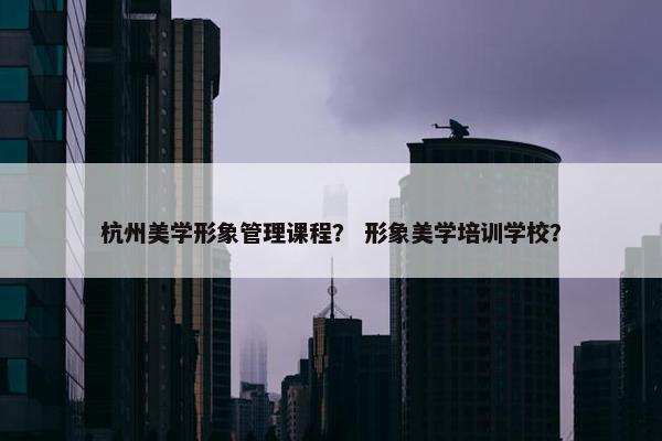 杭州美学形象管理课程？ 形象美学培训学校？