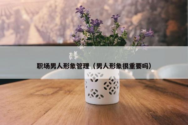 职场男人形象管理（男人形象很重要吗）