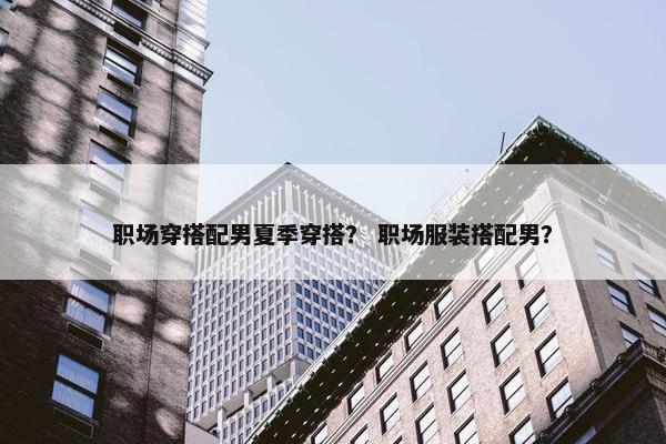职场穿搭配男夏季穿搭？ 职场服装搭配男？