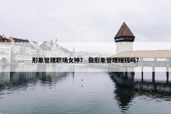 形象管理职场女神？ 做形象管理赚钱吗？