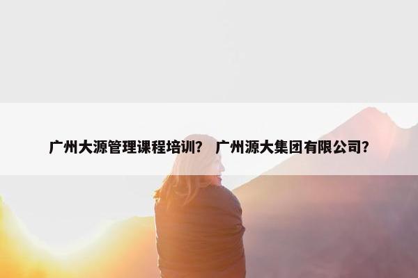 广州大源管理课程培训？ 广州源大集团有限公司？