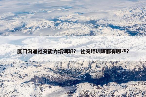 厦门沟通社交能力培训班？ 社交培训班都有哪些？