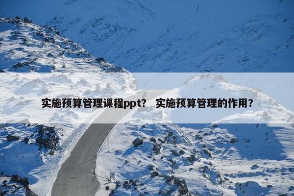 实施预算管理课程ppt？ 实施预算管理的作用？