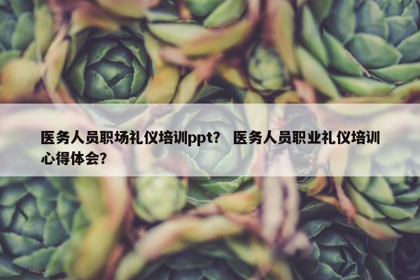 医务人员职场礼仪培训ppt？ 医务人员职业礼仪培训心得体会？