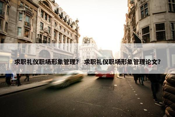 求职礼仪职场形象管理？ 求职礼仪职场形象管理论文？