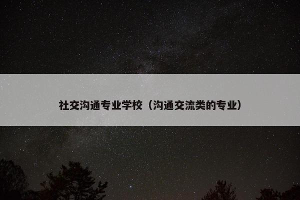 社交沟通专业学校（沟通交流类的专业）
