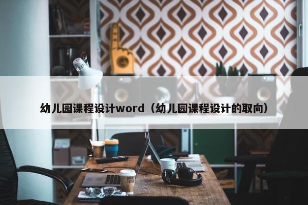 幼儿园课程设计word（幼儿园课程设计的取向）