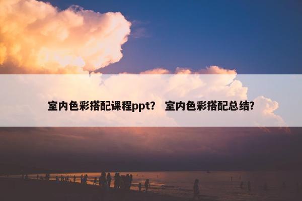 室内色彩搭配课程ppt？ 室内色彩搭配总结？
