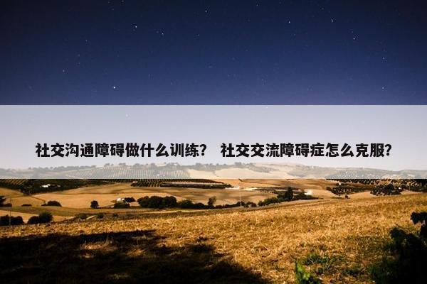 社交沟通障碍做什么训练？ 社交交流障碍症怎么克服？