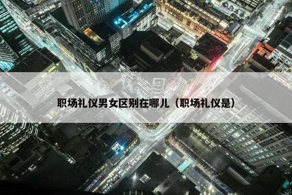 职场礼仪男女区别在哪儿（职场礼仪是）